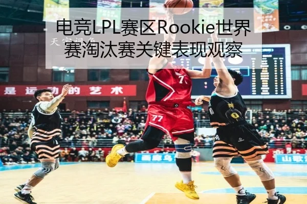 电竞LPL赛区Rookie世界赛淘汰赛关键表现观察 - leyu
